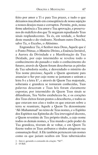 ORAÇÕES

E

MEDITAÇÕES

67

feito por amor a Ti e para Teu prazer, e tudo o que
deixamos inacabado em conseqüência de nossa sujeição
a nossos desejos maus e corruptos. Permite, pois, nossa
firme aderência a Teu amor e Tua aprovação, e preservanos do malefício dos que Te negaram repudiando Teus
sinais resplandecentes. Tu és, em verdade, o Senhor
deste mundo e do vindouro. Nenhum outro Deus há,
salvo Tu, o Excelso, o Altíssimo.
Engrandece Tu, ó Senhor meu Deus, Aquele que é
o Ponto Primaz, o Mistério Divino, a Essência Invisível,
a Aurora da Divindade e a Manifestação da Tua
Deidade, por cujo intermédio se revelou todo o
conhecimento do passado e todo o conhecimento do
futuro; através de Quem foram descobertas as pérolas
da Tua sabedoria oculta, e desvendado o mistério do
Teu nome precioso; Aquele a Quem apontaste para
anunciar o Ser por cujo nome se juntaram e uniram a
letra S e a letra E1, e através de Quem Tua majestade,
soberania e grandeza se tornaram conhecidas, Tuas
palavras desceram e Tuas leis foram claramente
expostas; por intermédio de Quem Teus sinais se
difundiram, Teu Verbo estabeleceu-Se, e os corações
dos Teus eleitos foram postos a descoberto, e todos os
que estavam nos céus e todos os que estavam sobre a
terra se reuniram; Aquele a Quem Tu denominaste
‘Alí-Muhammad2 no reino de Teus nomes, e o Espírito
dos Espíritos nas Epístolas do Teu irrevogável decreto,
a Quem revestiste de Teu próprio título, a cujo nome
todos os demais nomes, a Teu mando e pelo poder da
Tua grandeza, tiveram de se voltar, e em Quem Tu
fizeste todos os Teus atributos e títulos atingirem sua
consumação final. A Ele também pertencem tais nomes
como os que jaziam ocultos em Teus tabernáculos
1 - Isto é, gerando o comando da criação: “Sê!”.
2 - O Báb.

 