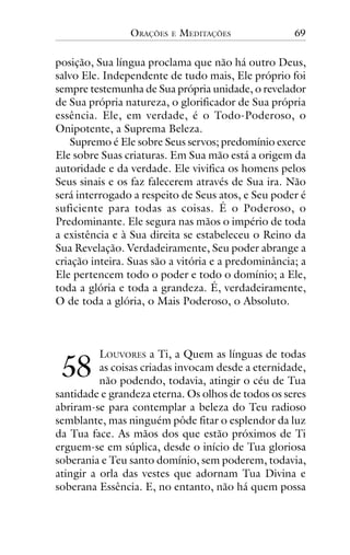 ORAÇÕES

E

MEDITAÇÕES

69

posição, Sua língua proclama que não há outro Deus,
salvo Ele. Independente de tudo mais, Ele próprio foi
sempre testemunha de Sua própria unidade, o revelador
de Sua própria natureza, o glorificador de Sua própria
essência. Ele, em verdade, é o Todo-Poderoso, o
Onipotente, a Suprema Beleza.
Supremo é Ele sobre Seus servos; predomínio exerce
Ele sobre Suas criaturas. Em Sua mão está a origem da
autoridade e da verdade. Ele vivifica os homens pelos
Seus sinais e os faz falecerem através de Sua ira. Não
será interrogado a respeito de Seus atos, e Seu poder é
suficiente para todas as coisas. É o Poderoso, o
Predominante. Ele segura nas mãos o império de toda
a existência e à Sua direita se estabeleceu o Reino da
Sua Revelação. Verdadeiramente, Seu poder abrange a
criação inteira. Suas são a vitória e a predominância; a
Ele pertencem todo o poder e todo o domínio; a Ele,
toda a glória e toda a grandeza. É, verdadeiramente,
O de toda a glória, o Mais Poderoso, o Absoluto.

!"

LOUVORES a Ti, a Quem as línguas de todas
as coisas criadas invocam desde a eternidade,
não podendo, todavia, atingir o céu de Tua
santidade e grandeza eterna. Os olhos de todos os seres
abriram-se para contemplar a beleza do Teu radioso
semblante, mas ninguém pôde fitar o esplendor da luz
da Tua face. As mãos dos que estão próximos de Ti
erguem-se em súplica, desde o início de Tua gloriosa
soberania e Teu santo domínio, sem poderem, todavia,
atingir a orla das vestes que adornam Tua Divina e
soberana Essência. E, no entanto, não há quem possa

 