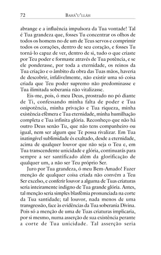 72

BAHÁ’U’LLÁH

abrange e a influência impulsora da Tua vontade! Tal
é Tua grandeza que, fosses Tu concentrar os olhos de
todos os homens no de um de Teus servos e comprimir
todos os corações, dentro de seu coração, e fosses Tu
torná-lo capaz de ver, dentro de si, tudo o que criaste
por Teu poder e formaste através de Tua potência, e se
ele ponderasse, por toda a eternidade, os reinos da
Tua criação e o âmbito da obra das Tuas mãos, haveria
de descobrir, infalivelmente, não existir uma só coisa
criada que Teu poder supremo não predominasse e
Tua ilimitada soberania não vitalizasse.
Eis-me, pois, ó meu Deus, prostrado no pó diante
de Ti, confessando minha falta de poder e Tua
onipotência, minha privação e Tua riqueza, minha
existência efêmera e Tua eternidade, minha humilhação
completa e Tua infinita glória. Reconheço que não há
outro Deus senão Tu, que não tens companheiro ou
igual, nem ser algum que Te possa rivalizar. Em Tua
inatingível sublimidade és exaltado, desde a eternidade,
acima de qualquer louvor que não seja o Teu e, em
Tua transcendente unicidade e glória, continuarás para
sempre a ser santificado além da glorificação de
qualquer um, a não ser Teu próprio Ser.
Juro por Tua grandeza, ó meu Bem-Amado! Fazer
menção de qualquer coisa criada não convém a Teu
Ser excelso, e conferir louvor a alguma de Tuas criaturas
seria inteiramente indigno de Tua grande glória. Antes,
tal menção seria simples blasfêmia pronunciada na corte
da Tua santidade; tal louvor, nada menos de uma
transgressão, face às evidências da Tua soberania Divina.
Pois só a menção de uma de Tuas criaturas implicaria,
por si mesmo, numa asserção de sua existência perante
a cor te de Tua unicidade. Tal asserção seria

 