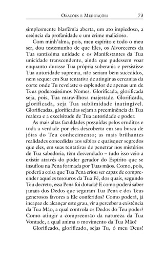 ORAÇÕES

E

MEDITAÇÕES

73

simplesmente blasfêmia aberta, um ato impiedoso, a
essência da profanidade e um crime malicioso.
Com minh’alma, pois, meu espírito e todo o meu
ser, dou testemunho de que Eles, os Alvoreceres da
Tua santíssima unidade e os Manifestantes da Tua
unicidade transcendente, ainda que pudessem voar
enquanto durasse Tua própria soberania e persistisse
Tua autoridade suprema, não seriam bem sucedidos,
nem sequer em Sua tentativa de atingir as cercanias da
corte onde Tu revelaste o esplendor de apenas um de
Teus poderosíssimos Nomes. Glorificada, glorificada
seja, pois, Tua maravilhosa majestade. Glorificada,
glorificada, seja Tua sublimidade inatingível.
Glorificadas, glorificadas sejam a preeminência da Tua
realeza e a excelsitude de Tua autoridade e poder.
As mais altas faculdades possuídas pelos eruditos e
toda a verdade por eles descoberta em sua busca de
jóias do Teu conhecimento; as mais brilhantes
realidades concedidas aos sábios e quaisquer segredos
que eles, em suas tentativas de penetrar nos mistérios
de Tua sabedoria, têm desvendado – tudo isso veio a
existir através do poder gerador do Espírito que se
insuflou na Pena formada por Tuas mãos. Como, pois,
poderá a coisa que Tua Pena criou ser capaz de compreender aqueles tesouros da Tua Fé, dos quais, segundo
Teu decreto, essa Pena foi dotada? E como poderá saber
jamais dos Dedos que seguram Tua Pena e dos Teus
generosos favores a Ele conferidos? Como poderá, já
incapaz de alcançar este grau, vir a perceber a existência
da Tua Mão, a qual controla os Dedos do Teu poder?
Como atingir a compreensão da natureza da Tua
Vontade, a qual anima o movimento da Tua Mão?
Glorificado, glorificado, sejas Tu, ó meu Deus!

 