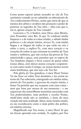 74

BAHÁ’U’LLÁH

Como posso esperar jamais ascender ao céu da Tua
santíssima vontade ou ser admitido ao tabernáculo do
Teu conhecimento Divino, ciente que estou de que as
mentes dos sábios e eruditos não possuem o poder de
penetrar os segredos da Tua obra – obra essa que é,
em si, apenas criação da Tua vontade?
Louvores a Ti, ó Senhor, meu Deus, meu Mestre,
meu Possuidor, meu Rei. Já que Te confessei minha
fraqueza e a de todas as coisas criadas, e admiti minha
pobreza e a da criação inteira, invoco-Te, com minha
língua e as línguas de todos os que estão no céu e
sobre a terra, e suplico-Te, com meu coração e os
corações de todos os que entraram na sombra de Teus
nomes e atributos, que não excluas das portas de Tua
misericórdia e graça, nem permitas que os sopros de
Teu bondoso amparo e favor cessem de passar sobre
nossas almas, nem deixes nossos corações ocuparemse com outro senão Contigo, ou nossas mentes terem
outra lembrança, que não seja a de Teu Ser.
Pela glória da Tua grandeza, ó meu Deus! Fosses
Tu me fazer rei sobre Teus domínios e me sentar no
trono da Tua soberania, entregando em minhas mãos,
através do Teu poder, o governo da criação inteira, e
fosses Tu permitir que me ocupasse com estas coisas –
nem que fosse por menos de um momento – e me
esquecesse das maravilhosas memórias associadas com
Teu poderosíssimo, mais perfeito e excelso Nome,
minh’alma ainda não se satisfaria, a ânsia do meu
coração não seria acalmada. Antes, nesse mesmo estado,
eu me reconheceria como o mais pobre dos pobres,
em miséria extrema.
Magnificado seja Teu nome, ó meu Deus! Já que
me fizeste aprender esta verdade, Te suplico, por Teu

 