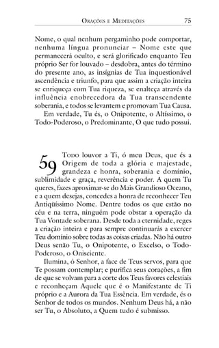 ORAÇÕES

E

MEDITAÇÕES

75

Nome, o qual nenhum pergaminho pode comportar,
nenhuma língua pronunciar – Nome este que
permanecerá oculto, e será glorificado enquanto Teu
próprio Ser for louvado – desdobra, antes do término
do presente ano, as insígnias de Tua inquestionável
ascendência e triunfo, para que assim a criação inteira
se enriqueça com Tua riqueza, se enalteça através da
influência enobrecedora da Tua transcendente
soberania, e todos se levantem e promovam Tua Causa.
Em verdade, Tu és, o Onipotente, o Altíssimo, o
Todo-Poderoso, o Predominante, O que tudo possui.

!"

TODO louvor a Ti, ó meu Deus, que és a
Origem de toda a glória e majestade,
grandeza e honra, soberania e domínio,
sublimidade e graça, reverência e poder. A quem Tu
queres, fazes aproximar-se do Mais Grandioso Oceano,
e a quem desejas, concedes a honra de reconhecer Teu
Antiqüíssimo Nome. Dentre todos os que estão no
céu e na terra, ninguém pode obstar a operação da
Tua Vontade soberana. Desde toda a eternidade, reges
a criação inteira e para sempre continuarás a exercer
Teu domínio sobre todas as coisas criadas. Não há outro
Deus senão Tu, o Onipotente, o Excelso, o TodoPoderoso, o Onisciente.
Ilumina, ó Senhor, a face de Teus servos, para que
Te possam contemplar; e purifica seus corações, a fim
de que se volvam para a corte dos Teus favores celestiais
e reconheçam Aquele que é o Manifestante de Ti
próprio e a Aurora da Tua Essência. Em verdade, és o
Senhor de todos os mundos. Nenhum Deus há, a não
ser Tu, o Absoluto, a Quem tudo é submisso.

 
