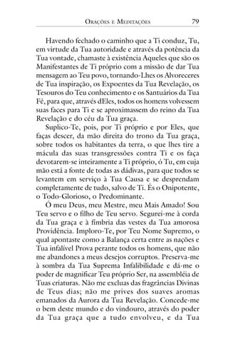 ORAÇÕES

E

MEDITAÇÕES

79

Havendo fechado o caminho que a Ti conduz, Tu,
em virtude da Tua autoridade e através da potência da
Tua vontade, chamaste à existência Aqueles que são os
Manifestantes de Ti próprio com a missão de dar Tua
mensagem ao Teu povo, tornando-Lhes os Alvoreceres
de Tua inspiração, os Expoentes da Tua Revelação, os
Tesouros do Teu conhecimento e os Santuários da Tua
Fé, para que, através dEles, todos os homens volvessem
suas faces para Ti e se aproximassem do reino da Tua
Revelação e do céu da Tua graça.
Suplico-Te, pois, por Ti próprio e por Eles, que
faças descer, da mão direita do trono da Tua graça,
sobre todos os habitantes da terra, o que lhes tire a
mácula das suas transgressões contra Ti e os faça
devotarem-se inteiramente a Ti próprio, ó Tu, em cuja
mão está a fonte de todas as dádivas, para que todos se
levantem em serviço à Tua Causa e se desprendam
completamente de tudo, salvo de Ti. És o Onipotente,
o Todo-Glorioso, o Predominante.
Ó meu Deus, meu Mestre, meu Mais Amado! Sou
Teu servo e o filho de Teu servo. Segurei-me à corda
da Tua graça e à fímbria das vestes da Tua amorosa
Providência. Imploro-Te, por Teu Nome Supremo, o
qual apontaste como a Balança certa entre as nações e
Tua infalível Prova perante todos os homens, que não
me abandones a meus desejos corruptos. Preserva-me
à sombra da Tua Suprema Infalibilidade e dá-me o
poder de magnificar Teu próprio Ser, na assembléia de
Tuas criaturas. Não me excluas das fragrâncias Divinas
de Teus dias; não me prives dos suaves aromas
emanados da Aurora da Tua Revelação. Concede-me
o bem deste mundo e do vindouro, através do poder
da Tua graça que a tudo envolveu, e da Tua

 