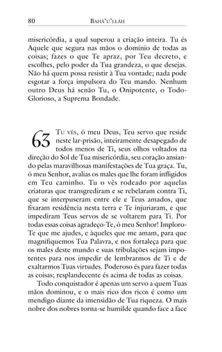 80

BAHÁ’U’LLÁH

misericórdia, a qual superou a criação inteira. Tu és
Aquele que segura nas mãos o domínio de todas as
coisas; fazes o que Te apraz, por Teu decreto, e
escolhes, pelo poder da Tua grandeza, o que desejas.
Não há quem possa resistir à Tua vontade; nada pode
esgotar a força impulsora do Teu mando. Nenhum
outro Deus há senão Tu, o Onipotente, o TodoGlorioso, a Suprema Bondade.

!"

TU VÊS, ó meu Deus, Teu servo que reside
neste lar-prisão, inteiramente desapegado de
todos menos de Ti, seus olhos voltados na
direção do Sol de Tua misericórdia, seu coração ansiando pelas maravilhosas manifestações de Tua graça. Tu,
ó meu Senhor, avalias os males que lhe foram infligidos
em Teu caminho. Tu o vês rodeado por aquelas
criaturas que transgrediram e se rebelaram contra Ti,
que se interpuseram entre ele e Teus amados, que
fixaram residência nesta terra e Te injuriaram, e que
impediram Teus servos de se voltarem para Ti. Por
todas essas coisas agradeço-Te, ó meu Senhor! ImploroTe que me ajudes, e àqueles que me amam, para que
magnifiquemos Tua Palavra, e nos fortaleça para que
os males deste mundo e suas tribulações sejam impotentes para nos impedir de lembrarmos de Ti e de
exaltarmos Tuas virtudes. Poderoso és para fazer todas
as coisas; resplandecente és acima de todas as coisas.
Todo conquistador é apenas um servo a quem Tuas
mãos dominou, e o mais rico dos ricos é como um
mendigo diante da imensidão de Tua riqueza. O mais
nobre dos nobres torna-se humilde quando face a face

 