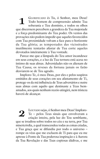 !

ORAÇÕES

E

MEDITAÇÕES

1

GLORIFICADO és Tu, ó Senhor, meu Deus!
Todo homem de compreensão admite Tua
soberania e Teu domínio, e todos os olhos
que discernem percebem a grandeza da Tua majestade
e a força predominante do Teu poder. Os ventos das
provações não podem impedir que aqueles favorecidos
com Tua proximidade volvam a face para o horizonte
da Tua glória; as tempestades das vicissitudes
inutilmente tentarão afastar de Tua corte aqueles
devotados inteiramente à Tua vontade.
Parece-me que a lâmpada do Teu amor incandesce
em seus corações, e a luz da Tua ternura está acesa no
íntimo de suas almas. Adversidades não os alienam de
Tua Causa; os reveses da fortuna jamais os farão
desviarem-se de Teu agrado.
Imploro-Te, ó meu Deus, por eles e pelos suspiros
emitidos de seus corações em seu afastamento de Ti,
protege-os da má influência de Teus adversários e nutre
suas almas com aquilo que destinaste a Teus bemamados, aos quais nenhum receio atingirá, nem tristeza
haverá de alcançar.

"

LOUVADO sejas, ó Senhor meu Deus! ImploroTe – pelos Teus sinais que envolveram a
criação inteira, pela luz do Teu semblante,
que se irradiou sobre todos no céu e na terra, por Tua
misericórdia, a qual transcendeu todas as coisas criadas,
e Tua graça que se difundiu por todo o universo –
rompe os véus que me excluem de Ti para que eu me
apresse à Fonte da Tua poderosa inspiração e à Aurora
da Tua Revelação e das Tuas copiosas dádivas, e me

 