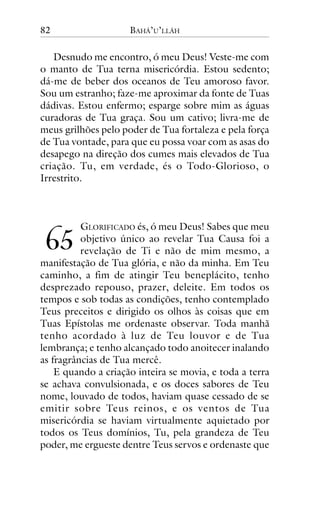82

BAHÁ’U’LLÁH

Desnudo me encontro, ó meu Deus! Veste-me com
o manto de Tua terna misericórdia. Estou sedento;
dá-me de beber dos oceanos de Teu amoroso favor.
Sou um estranho; faze-me aproximar da fonte de Tuas
dádivas. Estou enfermo; esparge sobre mim as águas
curadoras de Tua graça. Sou um cativo; livra-me de
meus grilhões pelo poder de Tua fortaleza e pela força
de Tua vontade, para que eu possa voar com as asas do
desapego na direção dos cumes mais elevados de Tua
criação. Tu, em verdade, és o Todo-Glorioso, o
Irrestrito.

GLORIFICADO és, ó meu Deus! Sabes que meu
objetivo único ao revelar Tua Causa foi a
revelação de Ti e não de mim mesmo, a
manifestação de Tua glória, e não da minha. Em Teu
caminho, a fim de atingir Teu beneplácito, tenho
desprezado repouso, prazer, deleite. Em todos os
tempos e sob todas as condições, tenho contemplado
Teus preceitos e dirigido os olhos às coisas que em
Tuas Epístolas me ordenaste observar. Toda manhã
tenho acordado à luz de Teu louvor e de Tua
lembrança; e tenho alcançado todo anoitecer inalando
as fragrâncias de Tua mercê.
E quando a criação inteira se movia, e toda a terra
se achava convulsionada, e os doces sabores de Teu
nome, louvado de todos, haviam quase cessado de se
emitir sobre Teus reinos, e os ventos de Tua
misericórdia se haviam virtualmente aquietado por
todos os Teus domínios, Tu, pela grandeza de Teu
poder, me ergueste dentre Teus servos e ordenaste que

!"

 