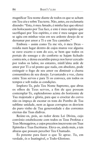 84

BAHÁ’U’LLÁH

magnificar Teu nome diante de todos os que se acham
em Teu céu e sobre Tua terra. Não, antes, eu exclamaria
dizendo: “Esta, ó meu Amado, é minha face que ofereci
em holocausto por Tua face, e este é meu espírito que
sacrifiquei por Teu espírito, e este é meu sangue que
se agita em minhas veias em seu ardente desejo de se
derramar por amor a Ti e em Teu caminho.”
Embora – assim como Tu me vês, ó meu Deus –
residia num lugar dentro de cujos muros voz alguma
se ouve exceto o som do eco, se bem que todos os
portais do sossego e do conforto se hajam fechado
contra nós, e densa escuridão pareça nos haver cercado
por todos os lados; no entanto, minh’alma arde de
amor por Ti a tal ponto que nada, em absoluto, pode
extinguir o fogo de seu amor ou diminuir a chama
consumidora de seu desejo. Levantando a voz, clama
entre Teus servos e para Ti os convoca, em todos os
tempos e sob todas as condições.
Imploro-Te, pelo Teu Nome Supremo, que abras
os olhos de Teus ser vos, a fim de que possam
contemplar-Te, esplendoroso acima do horizonte de
Tua majestade e glória, para que o crocitar do corvo
não os impeça de escutar os tons do Pombo de Tua
sublime unidade, nem as águas corruptas os desviem
do puro vinho de Tua generosidade e das correntes
eternas das Tuas dádivas.
Reúne-os, pois, ao redor desta Lei Divina, cujo
convênio estabeleceste com todos os Teus Profetas e
Teus Mensageiros, e cujos preceitos inscreveste em Tuas
Epístolas e Tuas Escrituras. Eleva-os, ainda mais, a tais
alturas que possam perceber Teu Chamado.
És potente para fazer o que Te apraz. Tu, em
verdade, és o Inatingível, o Todo-Glorioso.

 