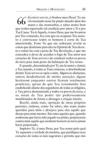 ORAÇÕES

!!

E

MEDITAÇÕES

85

GLORIFICADO és, ó Senhor meu Deus! Tu me
vês morando neste lar-prisão situado além dos
mares e das montanhas, e sabes muito bem
que tenho suportado tal condição por amor a Ti e por
Tua Causa. Tu és Aquele, ó meu Deus, que me levantou
por Teu comando, fez com que eu ocupasse Teu assento e convocasse todos os homens à corte de Tua
misericórdia. Foste Tu que me ordenaste revelar as
coisas que destinaste para eles na Epístola de Teu decreto e relatá-las com a pena de Tua Revelação, e que me
concedeu o dever de acender o fogo de Teu amor nos
corações de Teus servos e de conduzir todos os povos
da terra para mais perto da habitação de Teu trono.
E quando, determinado por Ti, me levantei e clamei,
a Teu mando, à todas as Tuas criaturas, o desobediente
dentre Teus servos se opôs a mim. Alguns se afastaram,
outros desdenharam de minha asserção; alguns
hesitaram enquanto outros ficaram totalmente
perplexos, apesar de que Teu testemunho fora
estabelecido diante dos seguidores de todas as religiões,
e Tua prova demonstrada a todos os povos da terra, e
os sinais de Teu poder tão poderosamente
manifestados de forma a abranger a criação inteira.
Recebi, ainda mais, oposição de meus próprios
parentes, embora, como Tu sabes, eles eram muito
queridos para mim e desejava para eles aquilo que
desejo para mim mesmo. São estes aqueles que, quando
souberam que havia sido jogado na prisão, perpetraram
contra mim aquilo que nenhum homem na terra jamais
havia perpetrado.
Imploro-Te, ó meu Deus, por Teu nome pelo qual
Tu separaste a verdade da mentira, que purifiques seus
corações de todas as más sugestões e permite que eles

 
