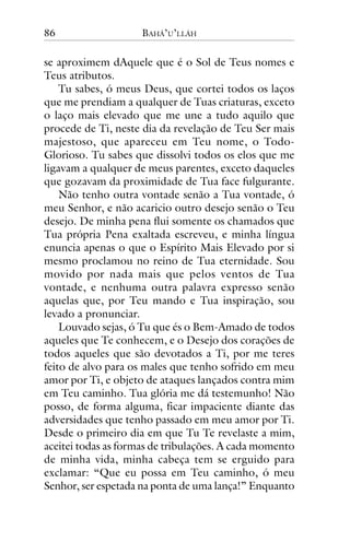 86

BAHÁ’U’LLÁH

se aproximem dAquele que é o Sol de Teus nomes e
Teus atributos.
Tu sabes, ó meus Deus, que cortei todos os laços
que me prendiam a qualquer de Tuas criaturas, exceto
o laço mais elevado que me une a tudo aquilo que
procede de Ti, neste dia da revelação de Teu Ser mais
majestoso, que apareceu em Teu nome, o TodoGlorioso. Tu sabes que dissolvi todos os elos que me
ligavam a qualquer de meus parentes, exceto daqueles
que gozavam da proximidade de Tua face fulgurante.
Não tenho outra vontade senão a Tua vontade, ó
meu Senhor, e não acaricio outro desejo senão o Teu
desejo. De minha pena flui somente os chamados que
Tua própria Pena exaltada escreveu, e minha língua
enuncia apenas o que o Espírito Mais Elevado por si
mesmo proclamou no reino de Tua eternidade. Sou
movido por nada mais que pelos ventos de Tua
vontade, e nenhuma outra palavra expresso senão
aquelas que, por Teu mando e Tua inspiração, sou
levado a pronunciar.
Louvado sejas, ó Tu que és o Bem-Amado de todos
aqueles que Te conhecem, e o Desejo dos corações de
todos aqueles que são devotados a Ti, por me teres
feito de alvo para os males que tenho sofrido em meu
amor por Ti, e objeto de ataques lançados contra mim
em Teu caminho. Tua glória me dá testemunho! Não
posso, de forma alguma, ficar impaciente diante das
adversidades que tenho passado em meu amor por Ti.
Desde o primeiro dia em que Tu Te revelaste a mim,
aceitei todas as formas de tribulações. A cada momento
de minha vida, minha cabeça tem se erguido para
exclamar: “Que eu possa em Teu caminho, ó meu
Senhor, ser espetada na ponta de uma lança!” Enquanto

 