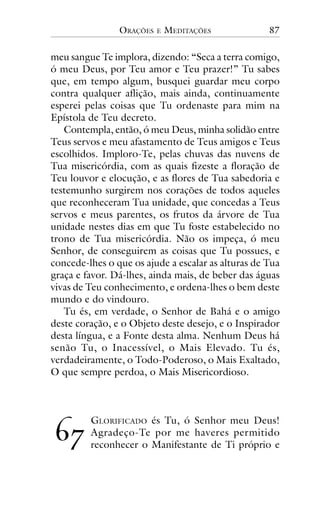 ORAÇÕES

E

MEDITAÇÕES

87

meu sangue Te implora, dizendo: “Seca a terra comigo,
ó meu Deus, por Teu amor e Teu prazer!” Tu sabes
que, em tempo algum, busquei guardar meu corpo
contra qualquer aflição, mais ainda, continuamente
esperei pelas coisas que Tu ordenaste para mim na
Epístola de Teu decreto.
Contempla, então, ó meu Deus, minha solidão entre
Teus servos e meu afastamento de Teus amigos e Teus
escolhidos. Imploro-Te, pelas chuvas das nuvens de
Tua misericórdia, com as quais fizeste a floração de
Teu louvor e elocução, e as flores de Tua sabedoria e
testemunho surgirem nos corações de todos aqueles
que reconheceram Tua unidade, que concedas a Teus
servos e meus parentes, os frutos da árvore de Tua
unidade nestes dias em que Tu foste estabelecido no
trono de Tua misericórdia. Não os impeça, ó meu
Senhor, de conseguirem as coisas que Tu possues, e
concede-lhes o que os ajude a escalar as alturas de Tua
graça e favor. Dá-lhes, ainda mais, de beber das águas
vivas de Teu conhecimento, e ordena-lhes o bem deste
mundo e do vindouro.
Tu és, em verdade, o Senhor de Bahá e o amigo
deste coração, e o Objeto deste desejo, e o Inspirador
desta língua, e a Fonte desta alma. Nenhum Deus há
senão Tu, o Inacessível, o Mais Elevado. Tu és,
verdadeiramente, o Todo-Poderoso, o Mais Exaltado,
O que sempre perdoa, o Mais Misericordioso.

!"

GLORIFICADO és Tu, ó Senhor meu Deus!
Agradeço-Te por me haveres permitido
reconhecer o Manifestante de Ti próprio e

 