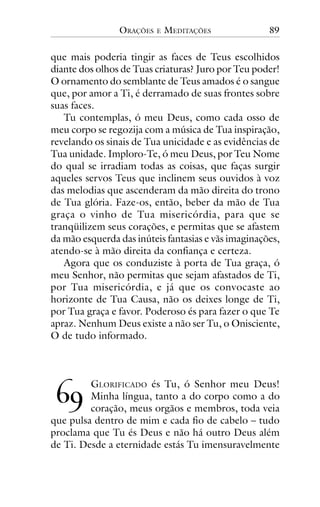 ORAÇÕES

E

MEDITAÇÕES

89

que mais poderia tingir as faces de Teus escolhidos
diante dos olhos de Tuas criaturas? Juro por Teu poder!
O ornamento do semblante de Teus amados é o sangue
que, por amor a Ti, é derramado de suas frontes sobre
suas faces.
Tu contemplas, ó meu Deus, como cada osso de
meu corpo se regozija com a música de Tua inspiração,
revelando os sinais de Tua unicidade e as evidências de
Tua unidade. Imploro-Te, ó meu Deus, por Teu Nome
do qual se irradiam todas as coisas, que faças surgir
aqueles servos Teus que inclinem seus ouvidos à voz
das melodias que ascenderam da mão direita do trono
de Tua glória. Faze-os, então, beber da mão de Tua
graça o vinho de Tua misericórdia, para que se
tranqüilizem seus corações, e permitas que se afastem
da mão esquerda das inúteis fantasias e vãs imaginações,
atendo-se à mão direita da confiança e certeza.
Agora que os conduziste à porta de Tua graça, ó
meu Senhor, não permitas que sejam afastados de Ti,
por Tua misericórdia, e já que os convocaste ao
horizonte de Tua Causa, não os deixes longe de Ti,
por Tua graça e favor. Poderoso és para fazer o que Te
apraz. Nenhum Deus existe a não ser Tu, o Onisciente,
O de tudo informado.

!"

GLORIFICADO és Tu, ó Senhor meu Deus!
Minha língua, tanto a do corpo como a do
coração, meus orgãos e membros, toda veia
que pulsa dentro de mim e cada fio de cabelo – tudo
proclama que Tu és Deus e não há outro Deus além
de Ti. Desde a eternidade estás Tu imensuravelmente

 