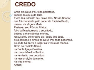 Creio em Deus-Pai, todo poderoso,
criador do céu e da terra.
E em Jesus Cristo seu único filho, Nosso Senhor,
que foi concebido pelo poder do Espírito Santo,
nasceu da Virgem Maria
Padeceu sob Pôncio Pilatos,
foi crucificado, morto e sepultado,
desceu a mansão dos mortos,
ressuscitou ao terceiro dia, subiu aos céus,
está sentado à direita de Deus Pai, todo poderoso,
de onde há de vir a julgar os vivos e os mortos.
Creio no Espírito Santo,
na Santa Igreja Católica,
na comunhão dos Santos,
na remissão dos pecados,
na ressurreição da carne,
na vida eterna.
Amem.
CREDO
 