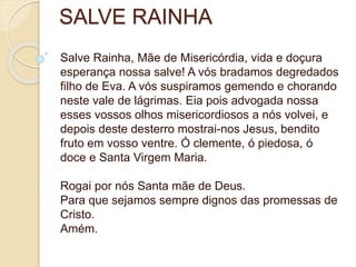SALVE RAINHA
Salve Rainha, Mãe de Misericórdia, vida e doçura
esperança nossa salve! A vós bradamos degredados
filho de Eva. A vós suspiramos gemendo e chorando
neste vale de lágrimas. Eia pois advogada nossa
esses vossos olhos misericordiosos a nós volvei, e
depois deste desterro mostrai-nos Jesus, bendito
fruto em vosso ventre. Ó clemente, ó piedosa, ó
doce e Santa Virgem Maria.
Rogai por nós Santa mãe de Deus.
Para que sejamos sempre dignos das promessas de
Cristo.
Amém.
 
