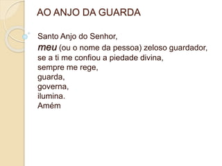 AO ANJO DA GUARDA
Santo Anjo do Senhor,
meu (ou o nome da pessoa) zeloso guardador,
se a ti me confiou a piedade divina,
sempre me rege,
guarda,
governa,
ilumina.
Amém
 