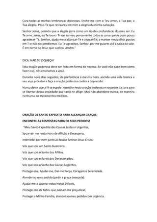 Cura todas as minhas lembranças dolorosas. Enche-me com o Teu amor, a Tua paz, a
Tua alegria. Peço-Te que restaures em mim a alegria da minha salvação.
Senhor Jesus, permite que a alegria jorre como um rio das profundezas do meu ser. Eu
Te amo, Jesus, eu Te louvo. Traze ao meu pensamento todas as coisas pelas quais posso
agradecer-Te. Senhor, ajuda-me a alcançar-Te e a tocar-Te; a manter meus olhos postos
em Ti e não nos problemas. Eu Te agradeço, Senhor, por me guiares até a saída do vale.
É em nome de Jesus que suplico. Amém."
DICA: NÃO SE ESQUEÇA!
Esta oração poderosa deve ser feita em forma de novena. Se você não sabe bem como
fazer isso, nós ensinamos a você.
Durante nove dias seguidos, de preferência à mesma hora, acenda uma vela branca a
seu anjo protetor e faça a oração poderosa contra a depressão.
Nunca deixe que a fé se esgote. Acredite nesta oração poderosa e no poder da cura para
se libertar dessa ansiedade que tanto te aflige. Mas não abandone nunca, de maneira
nenhuma, os tratamentos médicos.
ORAÇÃO DE SANTO EXPEDITO PARA ALCANÇAR GRAÇAS
ENCONTRE AS RESPOSTAS PARA OS SEUS PEDIDOS!
“Meu Santo Expedito das Causas Justas e Urgentes,
Socorrei- me nesta Hora de Aflição e Desespero,
intercedei por mim junto ao Nosso Senhor Jesus Cristo.
Vós que sois um Santo Guerreiro.
Vós que sois o Santo dos Aflitos.
Vós que sois o Santo dos Desesperados,
Vós que sois o Santo das Causas Urgentes,
Protegei-me, Ajudai-me, Dai-me Força, Coragem e Serenidade.
Atendei ao meu pedido (pedir a graça desejada).
Ajudai-me a superar estas Horas Difíceis,
Protegei-me de todos que possam me prejudicar,
Protegei a Minha Família, atendei ao meu pedido com urgência.
 