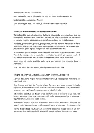 Devolvei-me a Paz e a Tranquilidade.
Serei grato pelo resto de minha vida e levarei seu nome a todos que tem fé.
Santo Expedito, rogai por nós. Amém.”
Após essa oração, reze 1 Pai Nosso, 1 Ave-maria e faça o sinal da cruz.
PROMESSA A SANTO EXPEDITO PARA CAUSA URGENTE
“Santo Expedito, que pela disposição da Divina Misericórdia fostes escolhido para nos
obter pronto e eficaz auxílio na extrema necessidade, dignai-vos volver um olhar sobre
os que vem implorar o Vosso socorro com plena confiança em vossa bondade.
Intercedei, grande Santo, por nós, protegei-nos junto ao Trono do Altíssimo e de Maria
Santíssima, obtendo-me o necessário auxílio para conseguir minha eterna salvação e a
graça especial (pedir a graça desejada) se Deus quiser conceder-me.
Eu reconheço que sou indigno de Seus favores pelas ofensas que tenho feito à Divina
Majestade, mas agora choro e detesto-as com todo meu coração, e espero o perdão de
Sua infinita misericórdia, pela intercessão de Maria e com o Vosso patrocínio.
Como prova de minha gratidão, pela graça que imploro, vos prometo, (fazer a
promessa).”
Reze 1 Pai Nosso e 1 Salve Rainha, em seguida faça o sinal da cruz.
ORAÇÃO DO ARCANJO MIGUEL PARA LIMPEZA ESPIRITUAL EM 21 DIAS
A oração do Arcanjo Miguel deverá ser feita durante 21 dias seguidos, no horário que
mais lhe dê jeito.
Esta limpeza espiritual do Arcanjo Miguel faz com que todas as suas limitações
espirituais, entidades que influenciam o seu corpo espiritual e emocional, pensamentos
variados e tudo aquilo que lhe desejam de mal seja eliminada.
Esta limpeza espiritual vai trazer novas oportunidades e aberturas a sua vida. Esta
limpeza espiritual pode fazer com que você tenha sonhos estranhos na primeira e
segunda semana, mas tudo isso é normal.
Depois desta limpeza espiritual, sua vida irá mudar significativamente. Mas para que
tudo dê certo, faça sua leitura a uma hora que ninguém te incomode e liberte sua mente.
No final do ciclo de 21 dias, haverá um sentimento de calma e clareza, trazendo um novo
sentimento de propósito e significado na vida. A vida melhorará em todas as áreas.
 