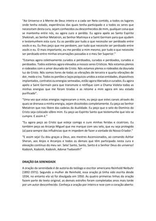 “Ao Universo e à Mente de Deus inteira e a cada ser Nela contido, a todos os lugares
onde tenha estado, experiências das quais tenha participado e a todos os seres que
necessitam desta cura, sejam conhecidos ou desconhecidos de mim, qualquer coisa que
se mantenha entre nós, eu agora curo e perdôo. Eu agora apelo ao Santo Espírito
Shekinah, ao Senhor Metatron, ao Senhor Maitreya e a Saint Germain para que ajudem
e testemunhem esta cura. Eu os perdôo por tudo o que necessite ser perdoado entre
vocês e eu. Eu lhes peço que me perdoem, por tudo que necessite ser perdoado entre
vocês e eu. O mais importante, eu me perdôo a mim mesmo, por tudo o que necessite
ser perdoado entre minhas encarnações passadas e o meu Ser Superior.”
“Estamos agora coletivamente curados e perdoados, curados e perdoados, curados e
perdoados. Todos estàmos agora elevados a-nossos seres Crísticos. Nós estamos plenos
e rodeados com o amor dourado de Cristo. Nós estamos plenos e rodeados da dourada
luz de Cristo. Nós somos livres de todas as vibrações de terceira e quarta vibrações de
dor, medo e ira. Todos os portões e laços psíquicos unidos a estas entidades, dispositivos
implantados, contratos ou energias semeadas, estão agora liberados e curados. Eu agora
apelo a Saint Germain para que transmute e retifique com a Chama Violeta todas as
minhas energias que me foram tiradas e as retome a mim agora em seu estado
purificado”.
“Uma vez que estas energias regressaram a mim, eu peço que estes canais através do
quais se drenava a minha energia, sejam dissolvidos completamente. Eu peço ao Senhor
Metatron que nos libere das cadeias da dualidade. Eu peço que o selo do Domínio do
Cristo seja colocado sõbre mim. Eu peço ao Espírito Santo que testemunhe que isto se
cumpre. E assim é.”
“Eu agora peço ao Cristo que esteja comigo e cure minhas feridas e cicatrizes. Eu
também peço ao Arcanjo Miguel que me marque com seu selo, que eu seja protegido
(a) para sempre das influências que m impedem de fazer a vontade do Nosso Criador.”
“E assim seja! Eu dou graças a Deus, aos mestres Ascensionados, ao comando Ashtar
Sheran, aos Anjos e Arcanjos e todos os demais que têm participado nesta cura e
elevação contínuo do meu ser. Sela! Santo, Santo, Santo é o Senhor Deus do universo!
Kodoish, Kodoish, Kodoish, Adonai Tsebaioth!”
ORAÇÃO DA SERENIDADE
A oração da serenidade é de autoria do teólogo e escritor americano Reinhold Neibuhr
(1892-1971). Segundo a mulher de Reinhold, essa oração já tinha sido escrita desde
1934, no entanto ela só foi divulgada em 1950. As quatro primeiras linhas da oração
fazem parte do texto original, as demais estrofes foram completadas anos mais tarde
por um autor desconhecido. Conheça a oração por inteiro e reze com o coração aberto:
 
