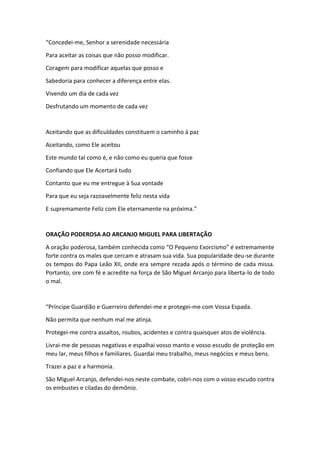 “Concedei-me, Senhor a serenidade necessária
Para aceitar as coisas que não posso modificar.
Coragem para modificar aquelas que posso e
Sabedoria para conhecer a diferença entre elas.
Vivendo um dia de cada vez
Desfrutando um momento de cada vez
Aceitando que as dificuldades constituem o caminho à paz
Aceitando, como Ele aceitou
Este mundo tal como é, e não como eu queria que fosse
Confiando que Ele Acertará tudo
Contanto que eu me entregue à Sua vontade
Para que eu seja razoavelmente feliz nesta vida
E supremamente Feliz com Ele eternamente na próxima.”
ORAÇÃO PODEROSA AO ARCANJO MIGUEL PARA LIBERTAÇÃO
A oração poderosa, também conhecida como “O Pequeno Exorcismo” é extremamente
forte contra os males que cercam e atrasam sua vida. Sua popularidade deu-se durante
os tempos do Papa Leão XII, onde era sempre rezada após o término de cada missa.
Portanto, ore com fé e acredite na força de São Miguel Arcanjo para liberta-lo de todo
o mal.
“Príncipe Guardião e Guerreiro defendei-me e protegei-me com Vossa Espada.
Não permita que nenhum mal me atinja.
Protegei-me contra assaltos, roubos, acidentes e contra quaisquer atos de violência.
Livrai-me de pessoas negativas e espalhai vosso manto e vosso escudo de proteção em
meu lar, meus filhos e familiares. Guardai meu trabalho, meus negócios e meus bens.
Trazei a paz e a harmonia.
São Miguel Arcanjo, defendei-nos neste combate, cobri-nos com o vosso escudo contra
os embustes e ciladas do demônio.
 
