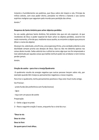 Instante e humildemente vos pedimos, que Deus sobre ele impere e vós, Príncipe da
milícia celeste, com esse poder divino, precipitai no inferno a Satanás e aos outros
espíritos malignos que vagueiam pelo mundo para perdição das almas.
Amém.”
Responso de Santo António para achar objectos perdidos
Eu vos saúdo, glorioso Santo Antônio, fiel protetor dos que em vós esperam. Já que
recebestes de Deus o poder especial de fazer achar os objetos perdidos, socorrei-me
neste momento, a fim de que, mediante vosso auxílio, eu encontre o objeto que procuro
(Dizer o nome do objeto).
Alcançai-me, sobretudo, uma fé viva, uma esperança firme, uma caridade ardente e uma
docilidade sempre pronta aos desejos de Deus. Que eu não me detenha apenas nas
coisas deste mundo. Saiba valorizá-las e utilizá-las como algo que nos foi emprestado e
lute sobretudo por aquelas coisas que ladrão nenhum pode nos arrebatar e nem iremos
perder jamais.
Amém.
Oração do azeite – para tirar a inveja/Quebranto
O quebranto resulta da energia negativa que outras pessoas lançam sobre nós, por
exemplo quando têm inveja ou pensamentos negativos a nosso respeito.
Para tirar o quebranto, tenha pensamentos positivos e faça este ritual muito antigo.
Vai Precisar:
- prato fundo (de preferência com fundo branco)
- água
- taça com um pouco de azeite
Preparação:
1 – Deite a água no prato
2 – Reze a seguinte oração 3 vezes, enquanto faz o sinal da cruz:
“Deus te viu
Deus te criou
Deus te livre
De quem para ti mal olhou.
 
