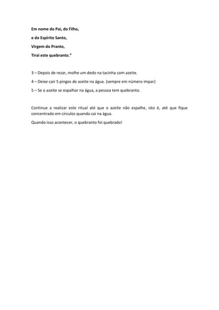 Em nome do Pai, do Filho,
e do Espírito Santo,
Virgem do Pranto,
Tirai este quebranto.”
3 – Depois de rezar, molhe um dedo na tacinha com azeite.
4 – Deixe cair 5 pingos de azeite na água. (sempre em número impar)
5 – Se o azeite se espalhar na água, a pessoa tem quebranto.
Continue a realizar este ritual até que o azeite não espalhe, isto é, até que fique
concentrado em círculos quando cai na água.
Quando isso acontecer, o quebranto foi quebrado!
 