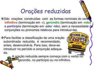 Orações reduzidas  São  orações  construídas  com  as formas nominais do verbo  infinitivo  (terminação em  -r ),  gerúndio  (terminação em  -ndo ) e  particípio  (terminação em  -ado /  -ido ), sem a necessidade de conjunções ou pronomes relativos para introduzi-las.  Para facilitar a classificação de uma oração subordinada  reduzida,  é  recomendado,  antes, desenvolvê-la. Para isso, deve-se introduzir no período a conjunção adequa- da. A oração reduzida sempre começa com o verbo no  gerúndio, no particípio ou no infinitivo. 
