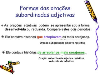 Formas das orações subordinadas adjetivas    As  orações  adjetivas  podem  se apresentar sob a forma  desenvolvida  ou  reduzida . Compare estes dois períodos:    Ele contava histórias  que   arrepiavam  os mais corajosos. Oração subordinada adjetiva restritiva    Ele contava histórias  de arrepiar os mais corajosos. Oração subordinada adjetiva restritiva reduzida de infinitivo 