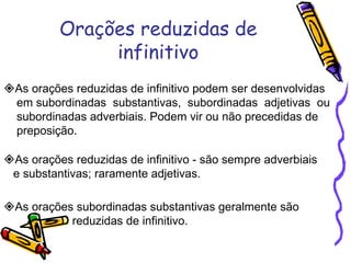 Orações reduzidas de infinitivo  As orações reduzidas de infinitivo podem ser desenvolvidas  em subordinadas  substantivas,  subordinadas  adjetivas  ou subordinadas adverbiais. Podem vir ou não precedidas de preposição.  As orações reduzidas de infinitivo - são sempre adverbiais  e substantivas; raramente adjetivas.  As orações subordinadas substantivas geralmente são  reduzidas de infinitivo. 