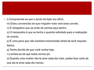  l) Compreende-se que o ponto da lição era difícil.
  m) Estou convencido de que ninguém mais verá esse convite.
  n) É obrigatório que se ande de camisa aqui dentro.
  o) O necessário é que se tenha a quantia solicitada para a realização
  do evento.
  p) É uma pena que não existisse transmissão direta de tevê naquela
  época.
  q) Tenho dúvida de que você venha hoje.
  r) Lembre-se de que todos somos pó.
  s) Quando uma mulher não te ama cada dia mais, podes ficar certo de
  que ela te ama cada dia menos.
 