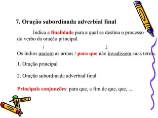 7. Oração subordinada adverbial final
Indica a finalidade para a qual se destina o processo
do verbo da oração principal.
Os índios usaram as armas / para que não invadissem suas terras.
1 2
1. Oração principal
2. Oração subordinada adverbial final
Principais conjunções: para que, a fim de que, que, ...
 