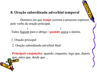 8. Oração subordinada adverbial temporal
Demarca em que tempo ocorreu o processo expresso
pelo verbo da oração principal.
Todos fugiam para o abrigo / quando soava o alarme.
1 2
1. Oração principal
2. Oração subordinada adverbial final
Principais conjunções: quando, enquanto, logo que, depois
que, antes que, desde que ...
 