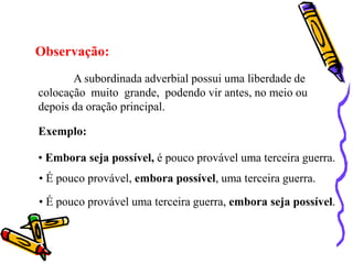 Observação:
A subordinada adverbial possui uma liberdade de
colocação muito grande, podendo vir antes, no meio ou
depois da oração principal.
Exemplo:
• Embora seja possível, é pouco provável uma terceira guerra.
• É pouco provável, embora possível, uma terceira guerra.
• É pouco provável uma terceira guerra, embora seja possível.
 