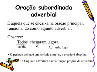 Oração subordinada
adverbial
É aquela que se encaixa na oração principal,
funcionando como adjunto adverbial.
Observe:
Todos chegaram agora.
sujeito V.I Adj. Adv. lugar
• O período acima é um período simples, a oração é absoluta.
• O adjunto adverbial é uma função própria do advérbio.
 