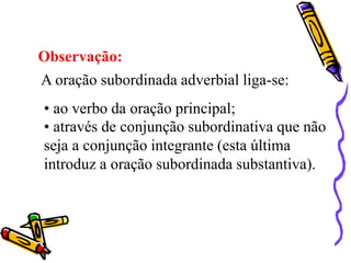 Observação:
A oração subordinada adverbial liga-se:
• ao verbo da oração principal;
• através de conjunção subordinativa que não
seja a conjunção integrante (esta última
introduz a oração subordinada substantiva).
 