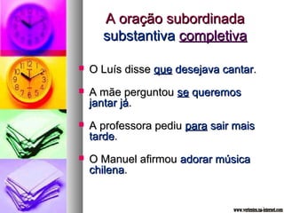 AA oorraaççããoo ssuubboorrddiinnaaddaa 
ssuubbssttaannttiivvaa ccoommpplleettiivvaa 
 OO LLuuííss ddiissssee qquuee ddeesseejjaavvaa ccaannttaarr.. 
 AA mmããee ppeerrgguunnttoouu ssee qquueerreemmooss 
jjaannttaarr jjáá.. 
 AA pprrooffeessssoorraa ppeeddiiuu ppaarraa ssaaiirr mmaaiiss 
ttaarrddee.. 
 OO MMaannuueell aaffiirrmmoouu aaddoorraarr mmúússiiccaa 
cchhiilleennaa.. 
 