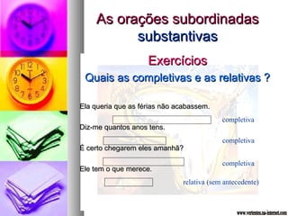 AAss oorraaççõõeess ssuubboorrddiinnaaddaass 
ssuubbssttaannttiivvaass 
EExxeerrccíícciiooss 
QQuuaaiiss aass ccoommpplleettiivvaass ee aass rreellaattiivvaass ?? 
EEllaa qquueerriiaa qquuee aass fféérriiaass nnããoo aaccaabbaasssseemm.. 
DDiizz--mmee qquuaannttooss aannooss tteennss.. 
ÉÉ cceerrttoo cchheeggaarreemm eelleess aammaannhhãã?? 
EEllee tteemm oo qquuee mmeerreeccee.. 
completiva 
completiva 
completiva 
relativa (sem antecedente) 
 