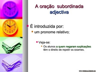 AA oorraaççããoo ssuubboorrddiinnaaddaa 
aaddjjeeccttiivvaa 
 ÉÉ iinnttrroodduuzziiddaa ppoorr:: 
uumm pprroonnoommee rreellaattiivvoo;; 
 VVeejjaa--ssee:: 
 OOss aalluunnooss aa qquueemm nneeggaarraamm eexxpplliiccaaççõõeess 
ttêêmm oo ddiirreeiittoo ddee rreeppeettiirr ooss eexxaammeess.. 
 