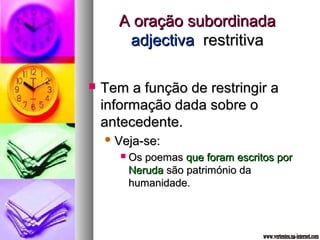 AA oorraaççããoo ssuubboorrddiinnaaddaa 
aaddjjeeccttiivvaa rreessttrriittiivvaa 
 TTeemm aa ffuunnççããoo ddee rreessttrriinnggiirr aa 
iinnffoorrmmaaççããoo ddaaddaa ssoobbrree oo 
aanntteecceeddeennttee.. 
VVeejjaa--ssee:: 
 OOss ppooeemmaass qquuee ffoorraamm eessccrriittooss ppoorr 
NNeerruuddaa ssããoo ppaattrriimmóónniioo ddaa 
hhuummaanniiddaaddee.. 
 