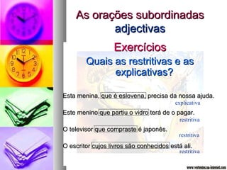 AAss oorraaççõõeess ssuubboorrddiinnaaddaass 
aaddjjeeccttiivvaass 
EExxeerrccíícciiooss 
QQuuaaiiss aass rreessttrriittiivvaass ee aass 
eexxpplliiccaattiivvaass?? 
EEssttaa mmeenniinnaa,, qquuee éé eesslloovveennaa,, pprreecciissaa ddaa nnoossssaa aajjuuddaa.. 
explicativa 
EEssttee mmeenniinnoo qquuee ppaarrttiiuu oo vviiddrroo tteerráá ddee oo ppaaggaarr.. 
restritiva 
OO tteelleevviissoorr qquuee ccoommpprraassttee éé jjaappoonnêêss.. 
restritiva 
OO eessccrriittoorr ccuujjooss lliivvrrooss ssããoo ccoonnhheecciiddooss eessttáá aallii.. 
restritiva 
 