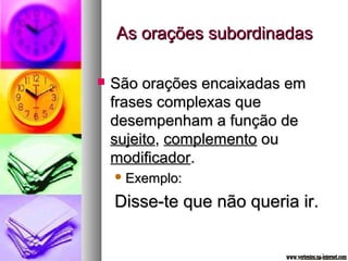 AAss oorraaççõõeess ssuubboorrddiinnaaddaass 
 SSããoo oorraaççõõeess eennccaaiixxaaddaass eemm 
ffrraasseess ccoommpplleexxaass qquuee 
ddeesseemmppeennhhaamm aa ffuunnççããoo ddee 
ssuujjeeiittoo,, ccoommpplleemmeennttoo oouu 
mmooddiiffiiccaaddoorr.. 
EExxeemmpplloo:: 
DDiissssee--ttee qquuee nnããoo qquueerriiaa iirr.. 
 