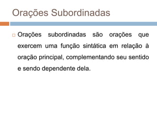 Orações Subordinadas
 Orações subordinadas são orações que
exercem uma função sintática em relação à
oração principal, complementando seu sentido
e sendo dependente dela.
 