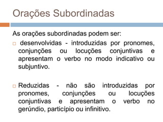 Orações Subordinadas
As orações subordinadas podem ser:
 desenvolvidas - introduzidas por pronomes,
conjunções ou locuções conjuntivas e
apresentam o verbo no modo indicativo ou
subjuntivo.
 Reduzidas - não são introduzidas por
pronomes, conjunções ou locuções
conjuntivas e apresentam o verbo no
gerúndio, particípio ou infinitivo.
 
