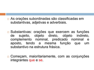  As orações subordinadas são classificadas em
substantivas, adjetivas e adverbiais.
 Substantivas: orações que exercem as funções
de sujeito, objeto direto, objeto indireto,
complemento nominal, predicado nominal e
aposto, tendo a mesma função que um
substantivo na estrutura frásica.
 Começam, maioritariamente, com as conjunções
integrantes que e se.
 