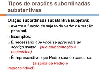 Tipos de orações subordinadas
substantivas
Oração subordinada substantiva subjetiva:
 exerce a função de sujeito do verbo da oração
principal.
 Exemplos:
 É necessário que você se apresente ao
serviço militar. (sua apresentação é
necessária)
 É imprescindível que Pedro saia do concurso.
(a saída de Pedro é
imprescindível)
 