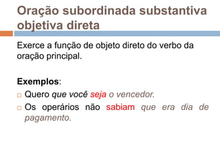 Oração subordinada substantiva
objetiva direta
Exerce a função de objeto direto do verbo da
oração principal.
Exemplos:
 Quero que você seja o vencedor.
 Os operários não sabiam que era dia de
pagamento.
 