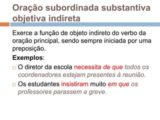 Oração subordinada substantiva
objetiva indireta
Exerce a função de objeto indireto do verbo da
oração principal, sendo sempre iniciada por uma
preposição.
Exemplos:
 O diretor da escola necessita de que todos os
coordenadores estejam presentes à reunião.
 Os estudantes insistiram muito em que os
professores parassem a greve.
 