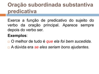 Oração subordinada substantiva
predicativa
Exerce a função de predicativo do sujeito do
verbo da oração principal. Aparece sempre
depois do verbo ser.
Exemplos:
 O melhor de tudo é que ela foi bem sucedida.
 A dúvida era se eles seriam bons ajudantes.
 