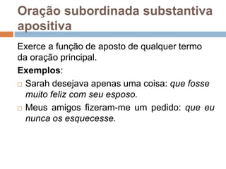 Oração subordinada substantiva
apositiva
Exerce a função de aposto de qualquer termo
da oração principal.
Exemplos:
 Sarah desejava apenas uma coisa: que fosse
muito feliz com seu esposo.
 Meus amigos fizeram-me um pedido: que eu
nunca os esquecesse.
 