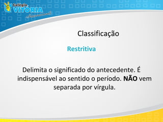 Classificação
Restritiva
Delimita o significado do antecedente. É
indispensável ao sentido o período. NÃONÃO vem
separada por vírgula.
 