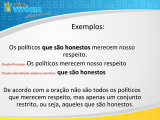 Os políticos que são honestosque são honestos merecem nosso
respeito.
Oração Principal: Os políticos merecem nosso respeito
Oração subordinada adjetiva restritiva: que são honestos
De acordo com a oração não são todos os políticos
que merecem respeito, mas apenas um conjunto
restrito, ou seja, aqueles que são honestos.
Exemplos:
 
