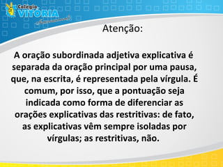    A oração subordinada adjetiva explicativa é 
separada da oração principal por uma pausa, 
que, na escrita, é representada pela vírgula. É 
comum, por isso, que a pontuação seja 
indicada como forma de diferenciar as 
orações explicativas das restritivas: de fato, 
as explicativas vêm sempre isoladas por 
vírgulas; as restritivas, não.
Atenção:
 